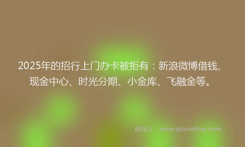 2025年的招行上门办卡被拒有：新浪微博借钱、现金中心、时光分期、小金库、飞融金等。