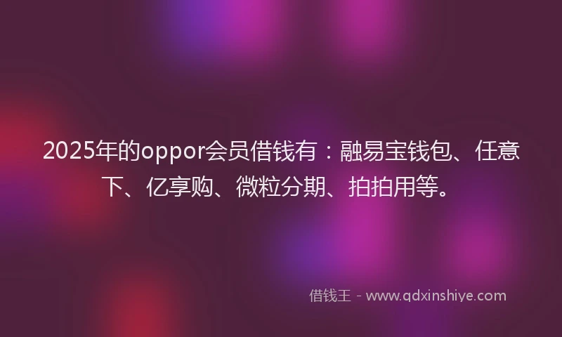 2025年的oppor会员借钱有：融易宝钱包、任意下、亿享购、微粒分期、拍拍用等。