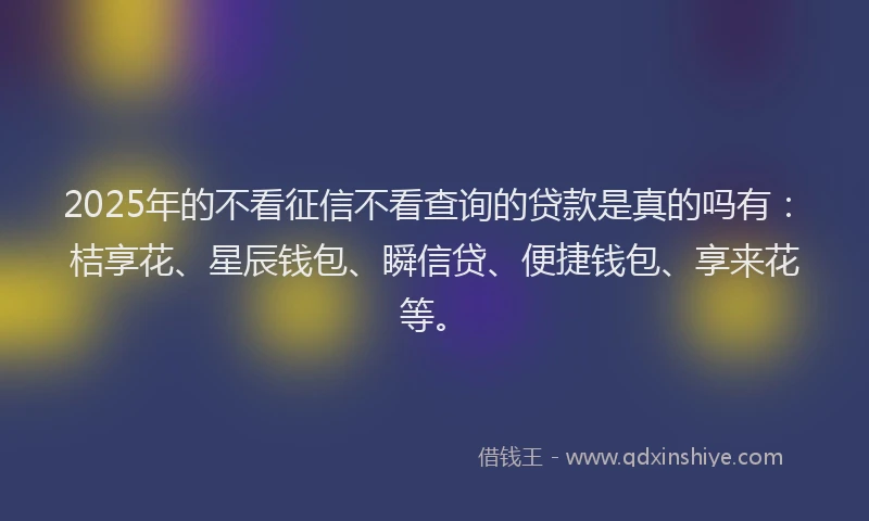 2025年的不看征信不看查询的贷款是真的吗有：桔享花、星辰钱包、瞬信贷、便捷钱包、享来花等。