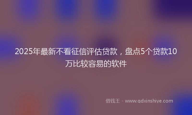 2025年最新不看征信评估贷款，盘点5个贷款10万比较容易的软件