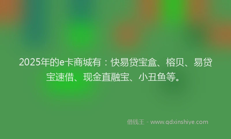 2025年的e卡商城有：快易贷宝盒、榕贝、易贷宝速借、现金直融宝、小丑鱼等。