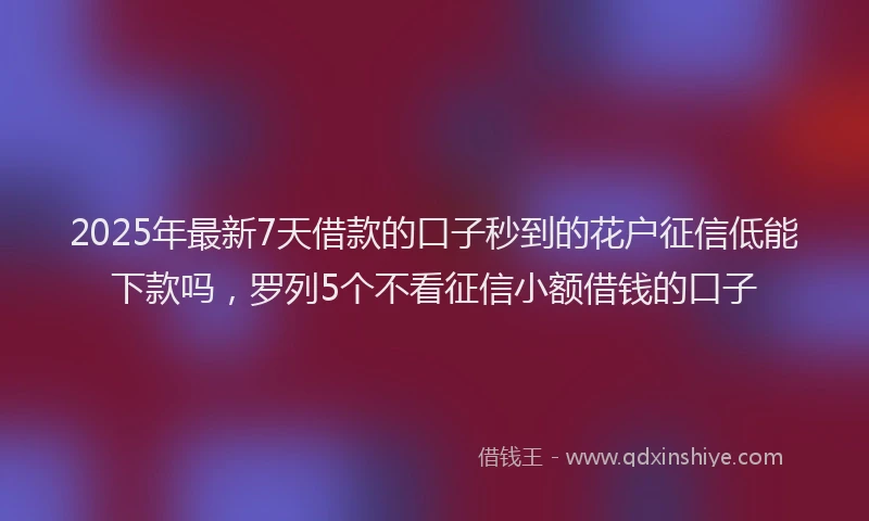 2025年最新7天借款的口子秒到的花户征信低能下款吗，罗列5个不看征信小额借钱的口子