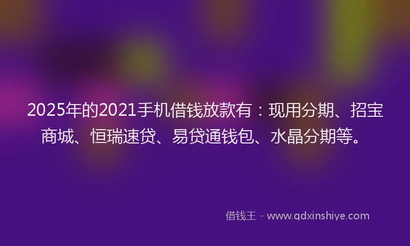 2025年的2021手机借钱放款有：现用分期、招宝商城、恒瑞速贷、易贷通钱包、水晶分期等。