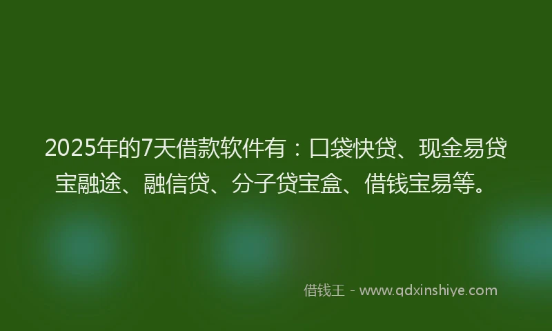 2025年的7天借款软件有：口袋快贷、现金易贷宝融途、融信贷、分子贷宝盒、借钱宝易等。