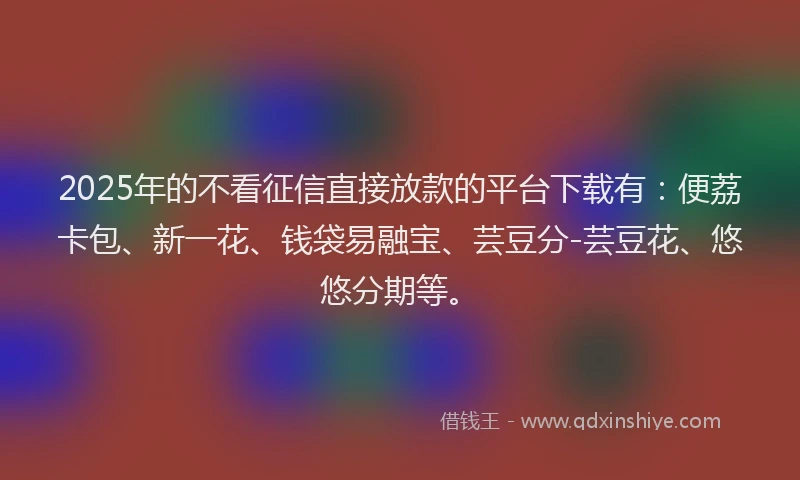 2025年的不看征信直接放款的平台下载有：便荔卡包、新一花、钱袋易融宝、芸豆分-芸豆花、悠悠分期等。