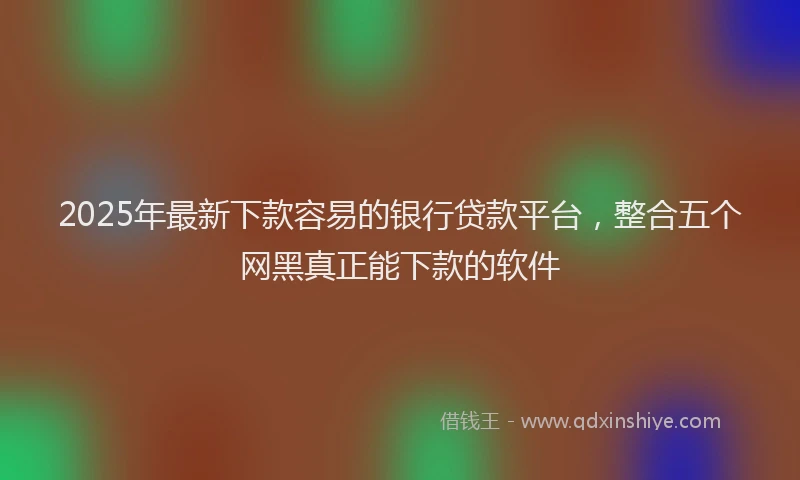 2025年最新下款容易的银行贷款平台，整合五个网黑真正能下款的软件