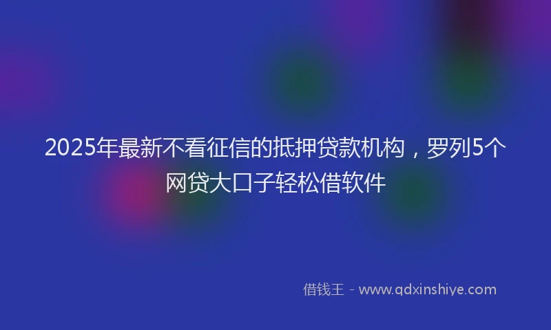 2025年最新不看征信的抵押贷款机构，罗列5个网贷大口子轻松借软件