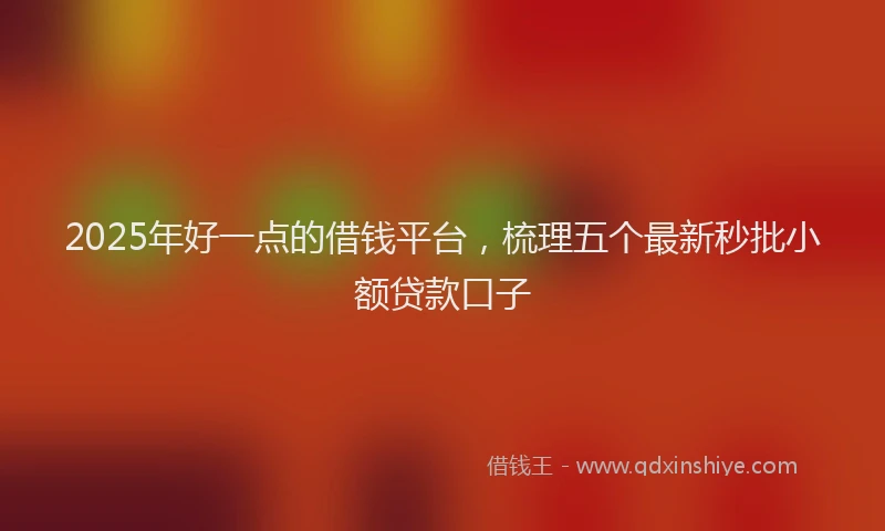 2025年好一点的借钱平台，梳理五个最新秒批小额贷款口子