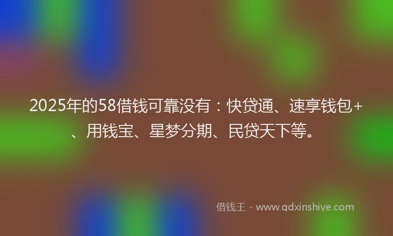 2025年的58借钱可靠没有：快贷通、速享钱包+、用钱宝、星梦分期、民贷天下等。