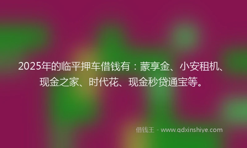2025年的临平押车借钱有：蒙享金、小安租机、现金之家、时代花、现金秒贷通宝等。