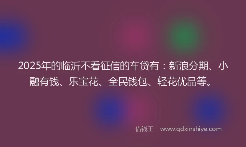 2025年的临沂不看征信的车贷有：新浪分期、小融有钱、乐宝花、全民钱包、轻花优品等。