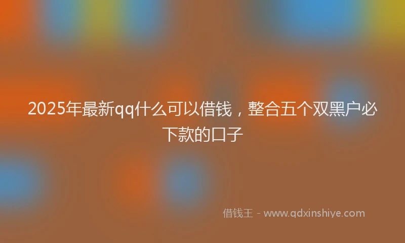 2025年最新qq什么可以借钱，整合五个双黑户必下款的口子