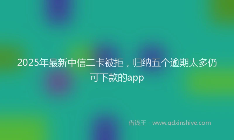 2025年最新中信二卡被拒，归纳五个逾期太多仍可下款的app
