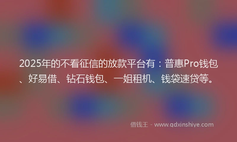 2025年的不看征信的放款平台有：普惠Pro钱包、好易借、钻石钱包、一姐租机、钱袋速贷等。