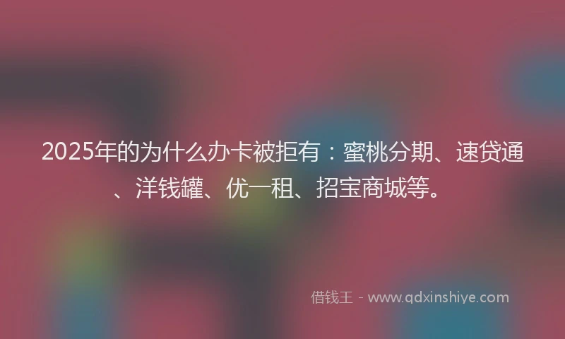 2025年的为什么办卡被拒有：蜜桃分期、速贷通、洋钱罐、优一租、招宝商城等。