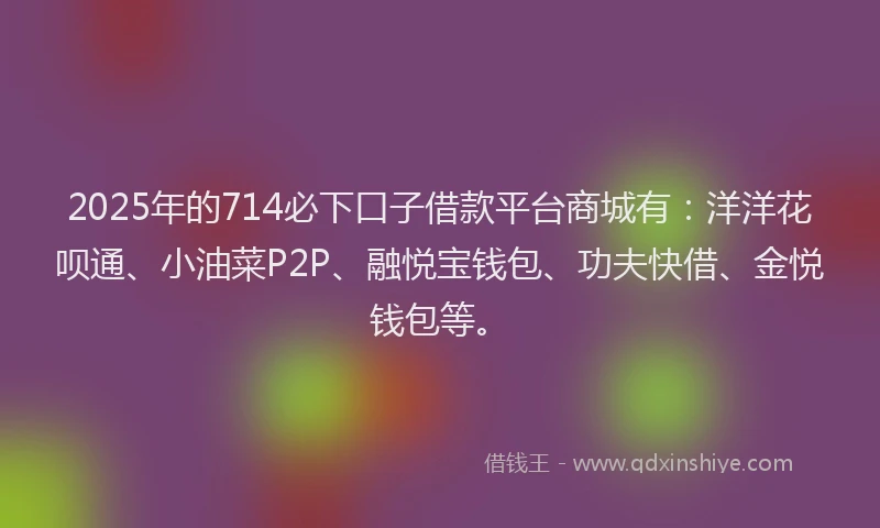 2025年的714必下口子借款平台商城有：洋洋花呗通、小油菜P2P、融悦宝钱包、功夫快借、金悦钱包等。