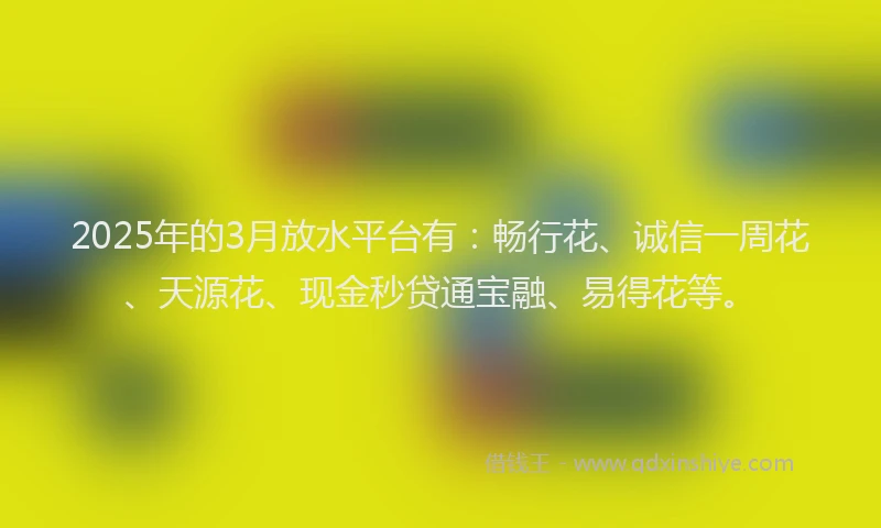 2025年的3月放水平台有：畅行花、诚信一周花、天源花、现金秒贷通宝融、易得花等。
