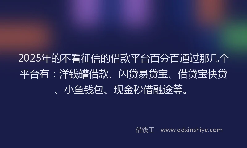 2025年的不看征信的借款平台百分百通过那几个平台有：洋钱罐借款、闪贷易贷宝、借贷宝快贷、小鱼钱包、现金秒借融途等。