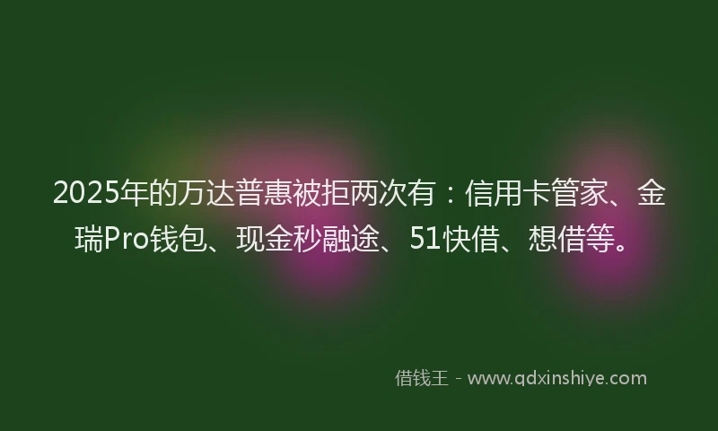 2025年的万达普惠被拒两次有：信用卡管家、金瑞Pro钱包、现金秒融途、51快借、想借等。