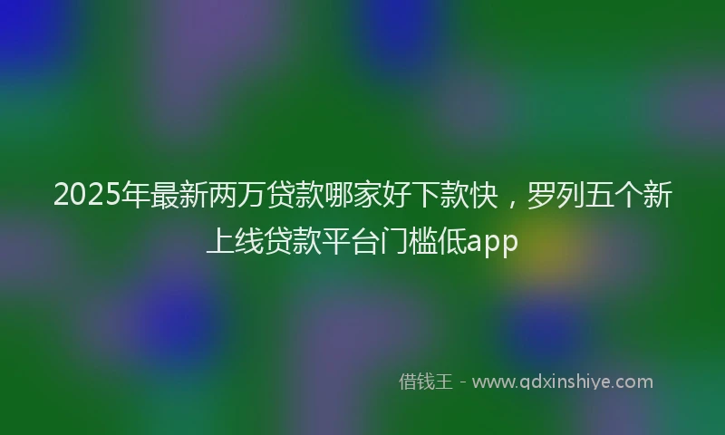 2025年最新两万贷款哪家好下款快，罗列五个新上线贷款平台门槛低app