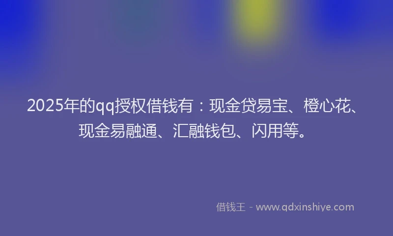 2025年的qq授权借钱有：现金贷易宝、橙心花、现金易融通、汇融钱包、闪用等。
