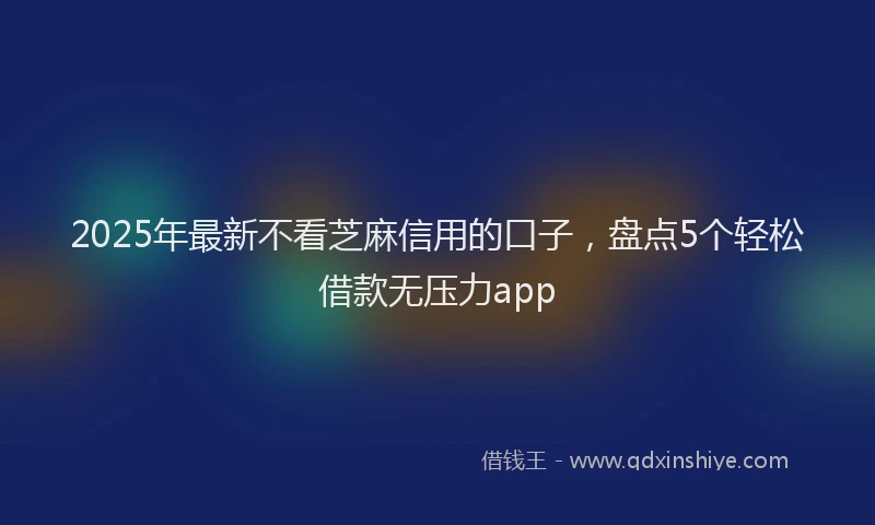 2025年最新不看芝麻信用的口子，盘点5个轻松借款无压力app