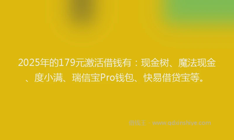 2025年的179元激活借钱有：现金树、魔法现金、度小满、瑞信宝Pro钱包、快易借贷宝等。