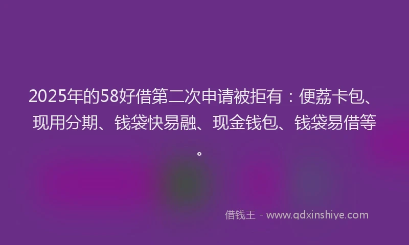 2025年的58好借第二次申请被拒有：便荔卡包、现用分期、钱袋快易融、现金钱包、钱袋易借等。