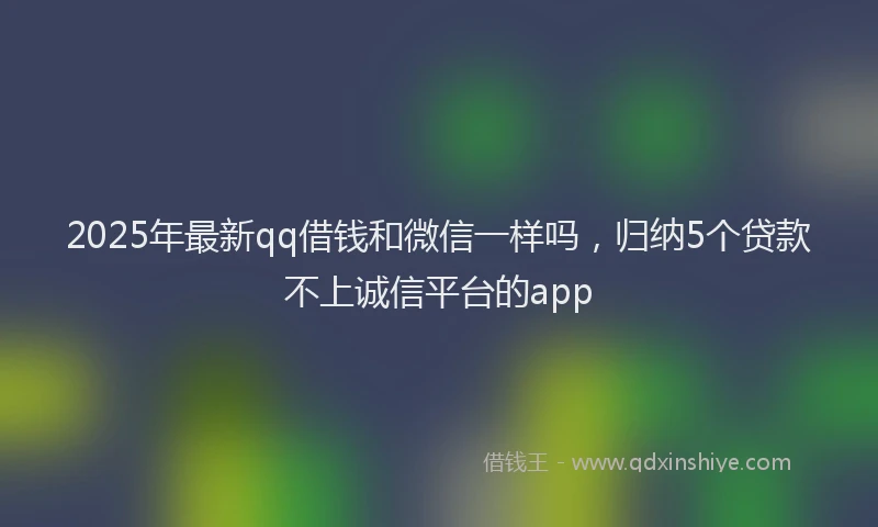 2025年最新qq借钱和微信一样吗，归纳5个贷款不上诚信平台的app