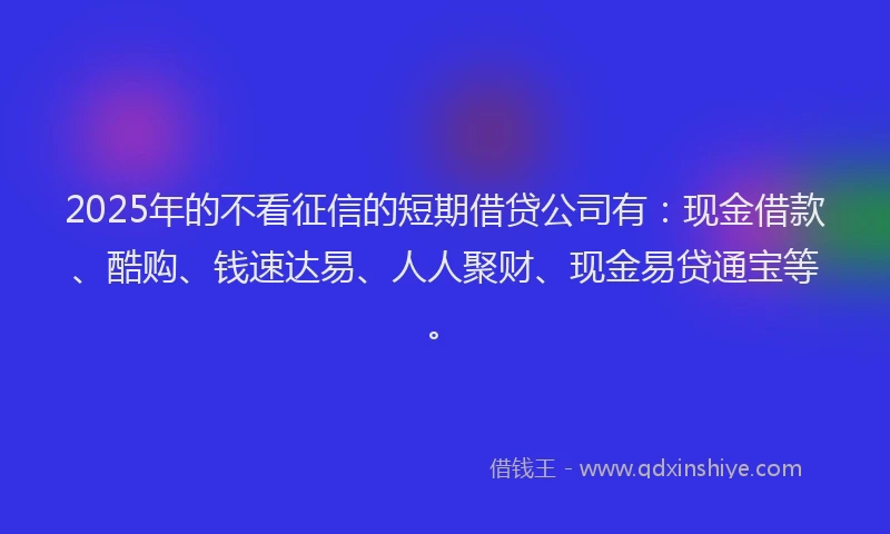 2025年的不看征信的短期借贷公司有：现金借款、酷购、钱速达易、人人聚财、现金易贷通宝等。