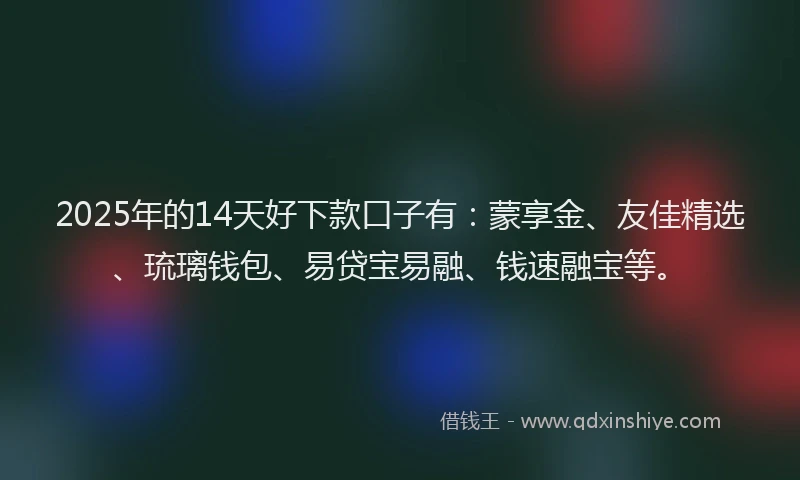 2025年的14天好下款口子有：蒙享金、友佳精选、琉璃钱包、易贷宝易融、钱速融宝等。