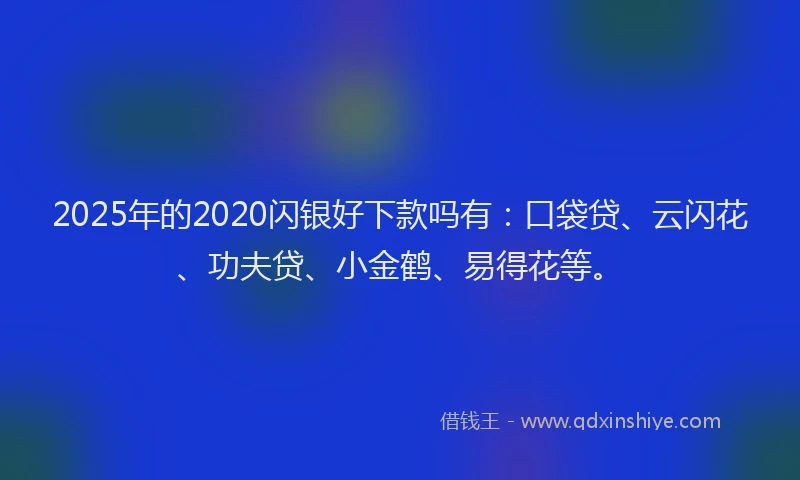 2025年的2020闪银好下款吗有：口袋贷、云闪花、功夫贷、小金鹤、易得花等。