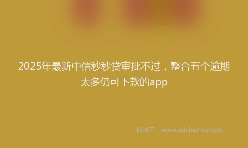 2025年最新中信秒秒贷审批不过，整合五个逾期太多仍可下款的app