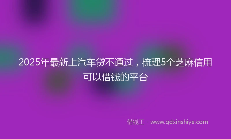 2025年最新上汽车贷不通过，梳理5个芝麻信用可以借钱的平台