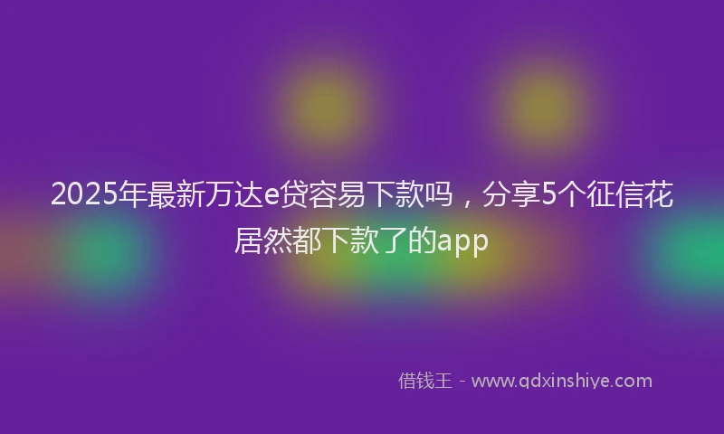 2025年最新万达e贷容易下款吗，分享5个征信花居然都下款了的app