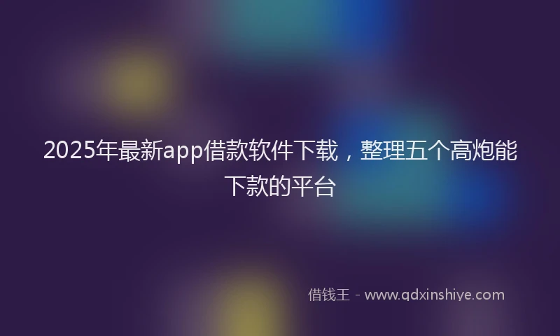 2025年最新app借款软件下载，整理五个高炮能下款的平台