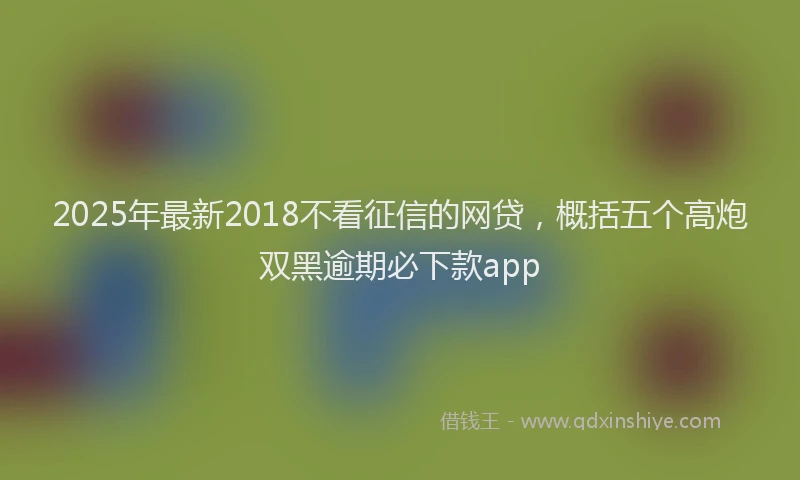 2025年最新2018不看征信的网贷，概括五个高炮双黑逾期必下款app