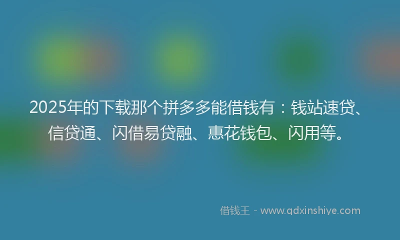 2025年的下载那个拼多多能借钱有：钱站速贷、信贷通、闪借易贷融、惠花钱包、闪用等。