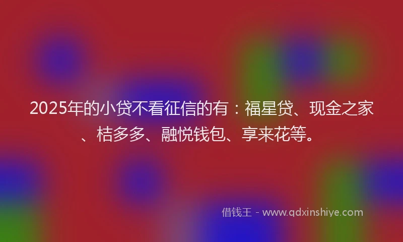 2025年的小贷不看征信的有：福星贷、现金之家、桔多多、融悦钱包、享来花等。