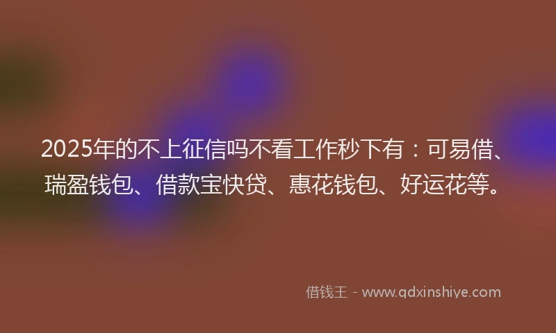 2025年的不上征信吗不看工作秒下有：可易借、瑞盈钱包、借款宝快贷、惠花钱包、好运花等。