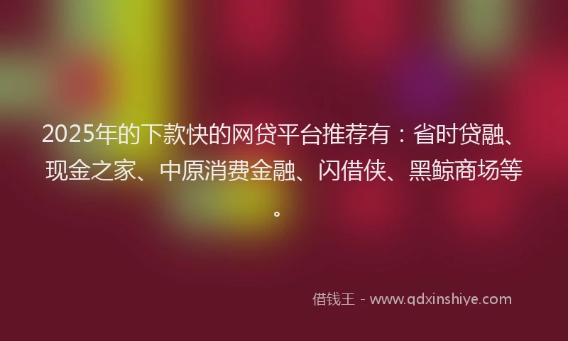 2025年的下款快的网贷平台推荐有：省时贷融、现金之家、中原消费金融、闪借侠、黑鲸商场等。