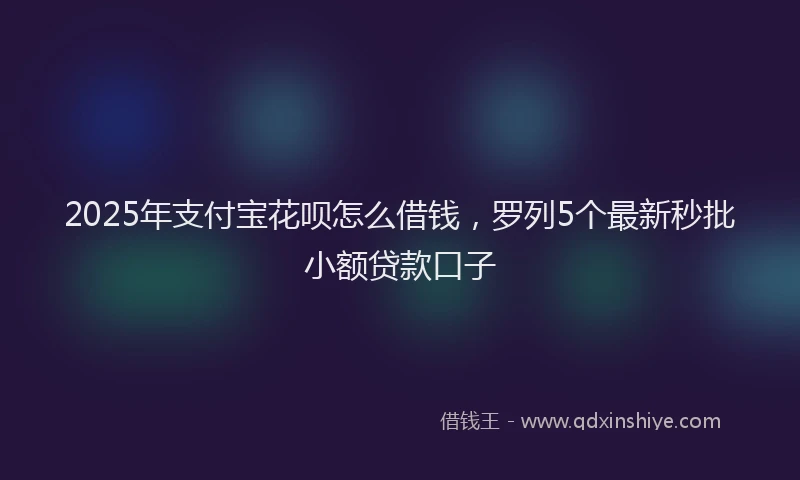 2025年支付宝花呗怎么借钱，罗列5个最新秒批小额贷款口子