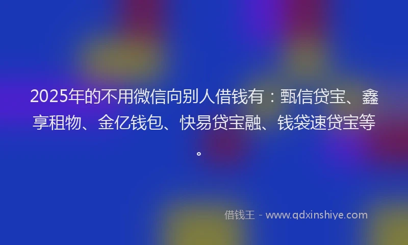 2025年的不用微信向别人借钱有：甄信贷宝、鑫享租物、金亿钱包、快易贷宝融、钱袋速贷宝等。