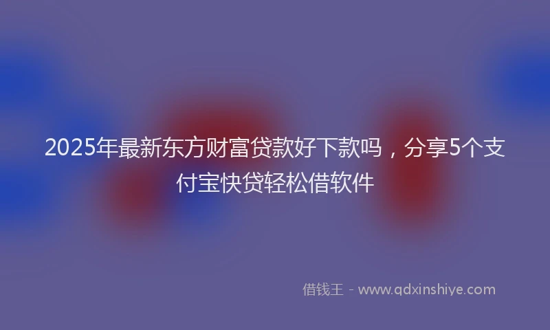 2025年最新东方财富贷款好下款吗，分享5个支付宝快贷轻松借软件