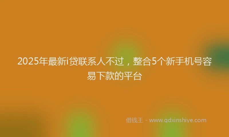 2025年最新i贷联系人不过，整合5个新手机号容易下款的平台