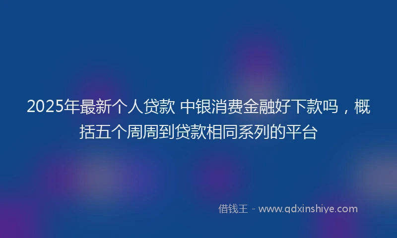 2025年最新个人贷款 中银消费金融好下款吗，概括五个周周到贷款相同系列的平台