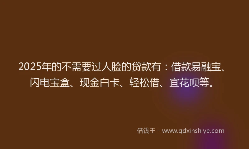 2025年的不需要过人脸的贷款有：借款易融宝、闪电宝盒、现金白卡、轻松借、宜花呗等。