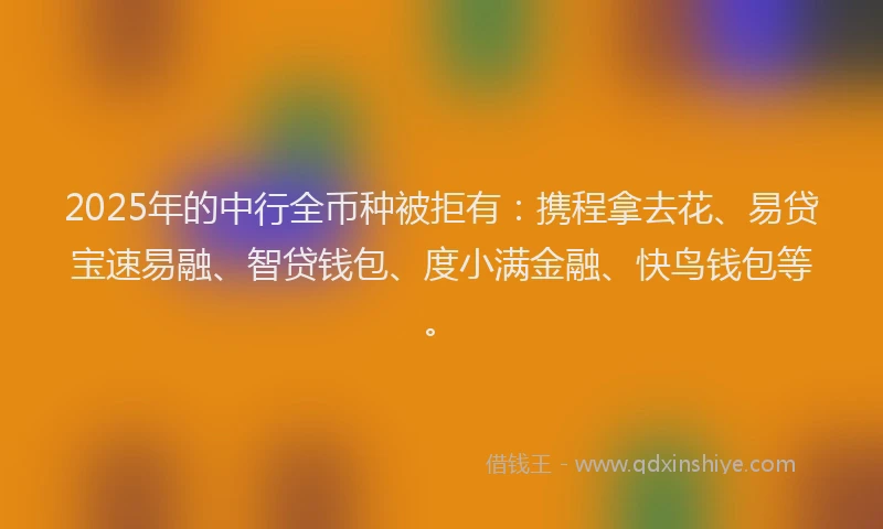2025年的中行全币种被拒有：携程拿去花、易贷宝速易融、智贷钱包、度小满金融、快鸟钱包等。