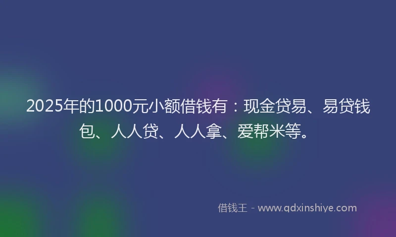 2025年的1000元小额借钱有：现金贷易、易贷钱包、人人贷、人人拿、爱帮米等。