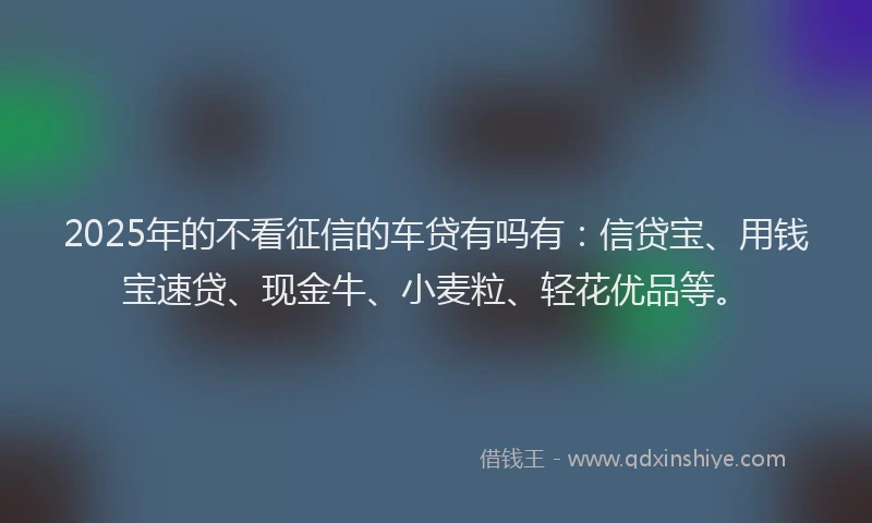 2025年的不看征信的车贷有吗有：信贷宝、用钱宝速贷、现金牛、小麦粒、轻花优品等。
